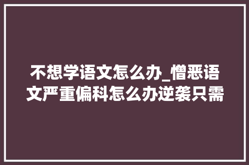 不想学语文怎么办_憎恶语文严重偏科怎么办逆袭只需4种习惯 报告范文