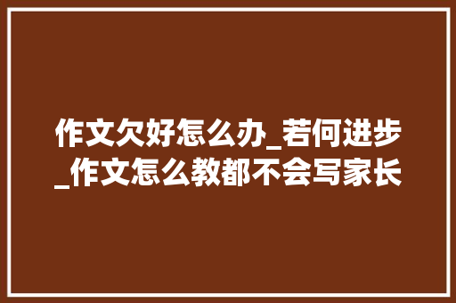 作文欠好怎么办_若何进步_作文怎么教都不会写家长着急没进修天赋该怎么提高写作能力