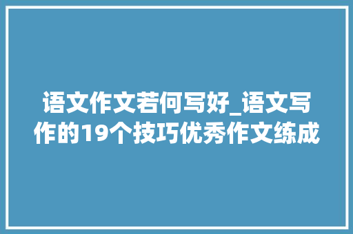 语文作文若何写好_语文写作的19个技巧优秀作文练成不会难家长看到替孩子收藏