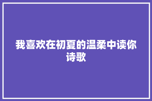 我喜欢在初夏的温柔中读你诗歌