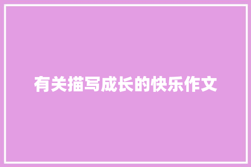 有关描写成长的快乐作文 职场范文