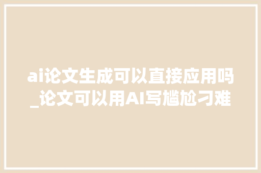 ai论文生成可以直接应用吗_论文可以用AI写尴尬刁难象生成吗一篇文章告诉你