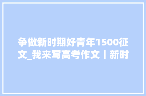 争做新时期好青年1500征文_我来写高考作文丨新时代新青年一一谈在祖国成长中成长