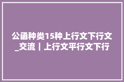 公函种类15种上行文下行文_交流｜上行文平行文下行文是什么有哪些2分钟进修搞定