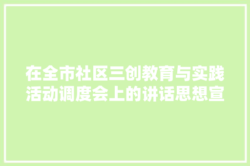 在全市社区三创教育与实践活动调度会上的讲话思想宣传稿范文