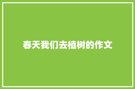 春天我们去植树的作文 工作总结范文