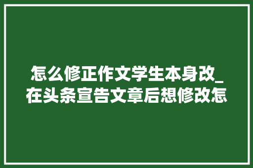 怎么修正作文学生本身改_在头条宣告文章后想修改怎么办