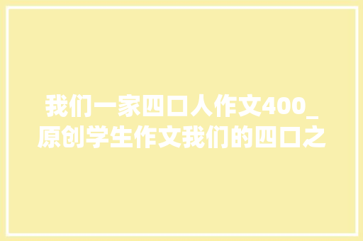 我们一家四口人作文400_原创学生作文我们的四口之家 申请书范文