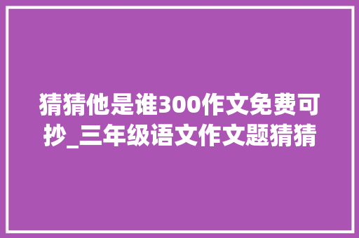 猜猜他是谁300作文免费可抄_三年级语文作文题猜猜他是谁优秀范文 申请书范文