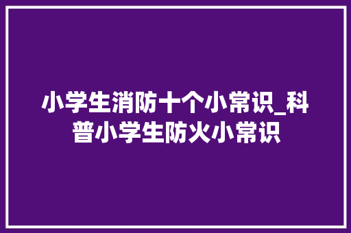 小学生消防十个小常识_科普小学生防火小常识