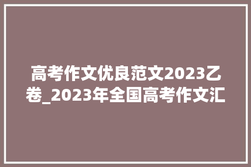 高考作文优良范文2023乙卷_2023年全国高考作文汇总全国乙卷优秀范文不雅赏