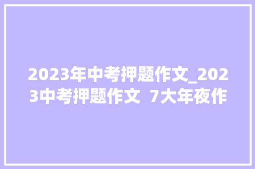 2023年中考押题作文_2023中考押题作文  7大年夜作文主题高分范本 