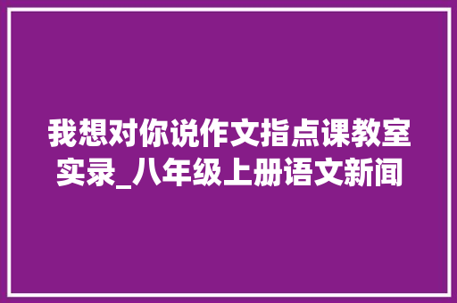 我想对你说作文指点课教室实录_八年级上册语文新闻写作指导课传授教化实录