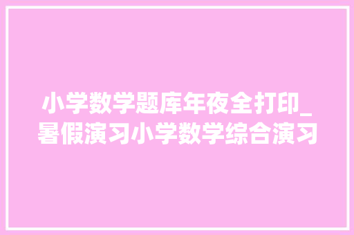 小学数学题库年夜全打印_暑假演习小学数学综合演习100题快给孩子打印吧含谜底