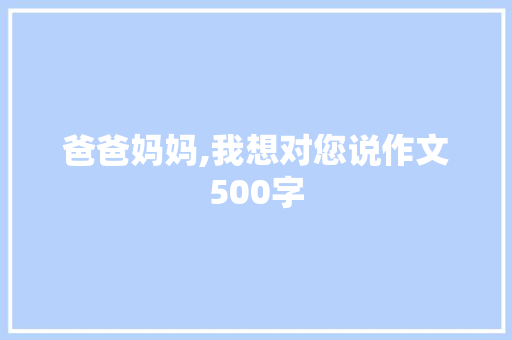 爸爸妈妈,我想对您说作文500字 学术范文