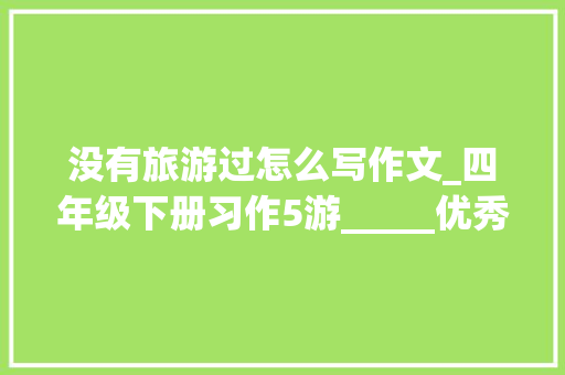 没有旅游过怎么写作文_四年级下册习作5游_____优秀范文10篇附点评