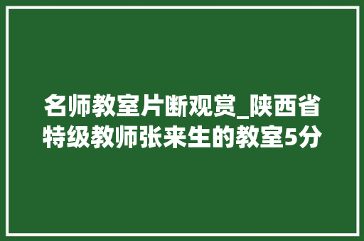 名师教室片断观赏_陕西省特级教师张来生的教室5分钟让我忸捏得不能自已