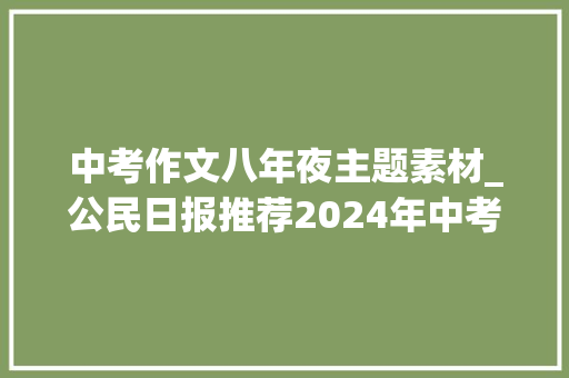 中考作文八年夜主题素材_公民日报推荐2024年中考语文八大年夜主题作文热点素材要背好 致辞范文