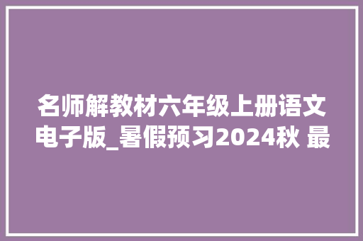 名师解教材六年级上册语文电子版_暑假预习2024秋 最新版六年级语文上册电子教材及改版内容解析