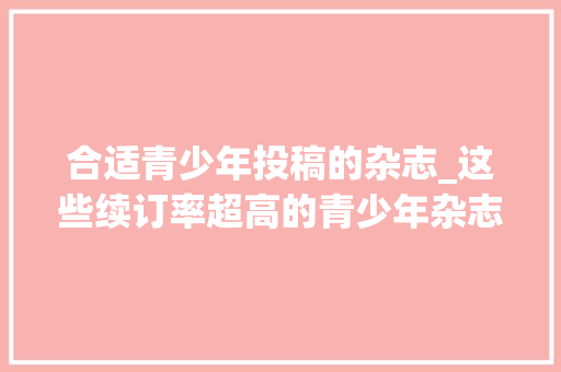 合适青少年投稿的杂志_这些续订率超高的青少年杂志给孩子怎么选