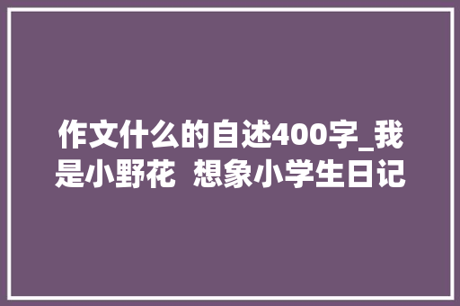 作文什么的自述400字_我是小野花  想象小学生日记周记野花的自述作文400字