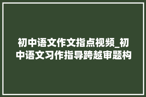 初中语文作文指点视频_初中语文习作指导跨越审题构思指导