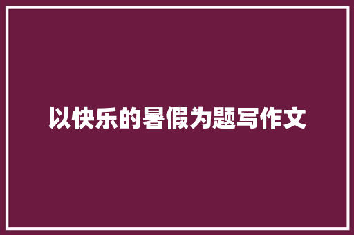 以快乐的暑假为题写作文