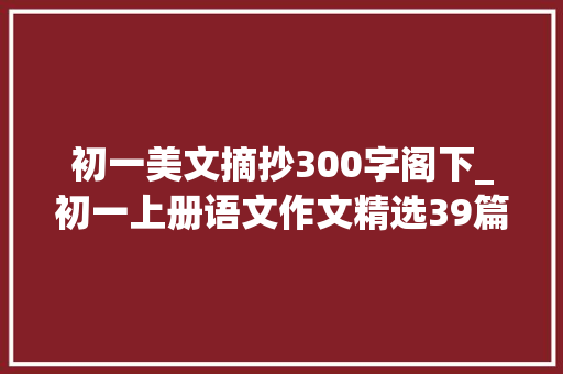 初一美文摘抄300字阁下_初一上册语文作文精选39篇 会议纪要范文