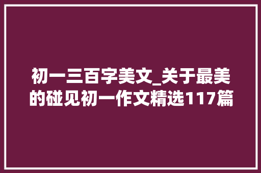 初一三百字美文_关于最美的碰见初一作文精选117篇 职场范文