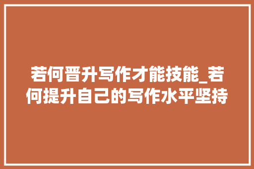 若何晋升写作才能技能_若何提升自己的写作水平坚持这几点助你下笔如有神