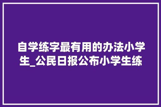 自学练字最有用的办法小学生_公民日报公布小学生练字全攻略强烈推荐家长收藏