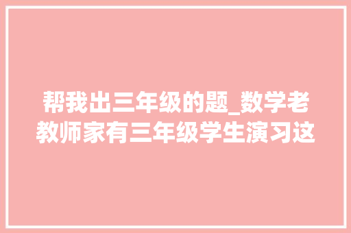 帮我出三年级的题_数学老教师家有三年级学生演习这50道应用题期末高分不用愁