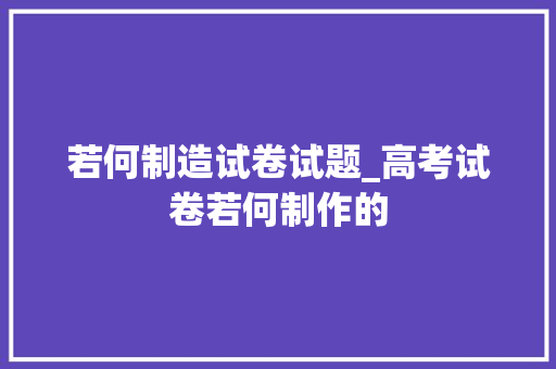 若何制造试卷试题_高考试卷若何制作的