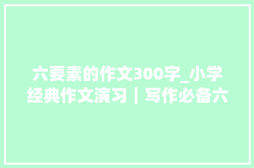 六要素的作文300字_小学经典作文演习｜写作必备六要素掌握它就有了高分