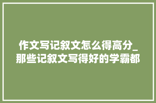 作文写记叙文怎么得高分_那些记叙文写得好的学霸都在偷偷进修这些抢分技巧 论文范文