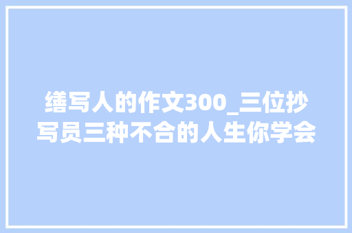 缮写人的作文300_三位抄写员三种不合的人生你学会了吗