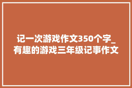 记一次游戏作文350个字_有趣的游戏三年级记事作文350字精选48篇