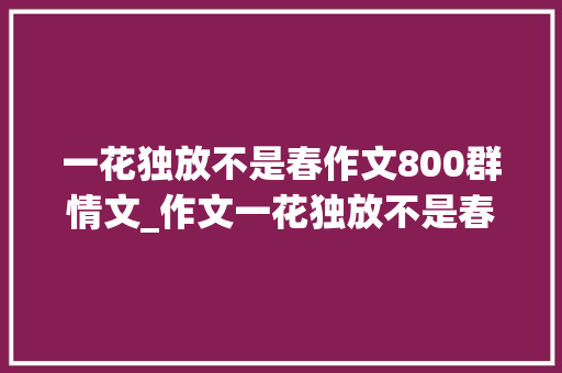 一花独放不是春作文800群情文_作文一花独放不是春百花齐放春满园