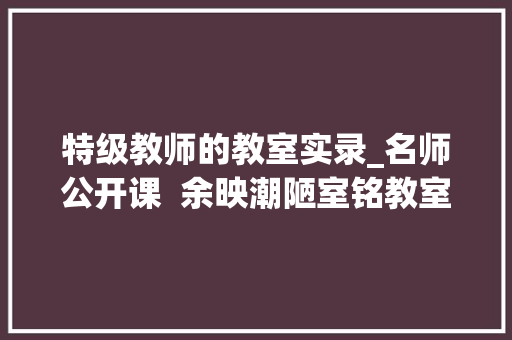 特级教师的教室实录_名师公开课  余映潮陋室铭教室实录及点评 求职信范文