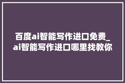 百度ai智能写作进口免费_ai智能写作进口哪里找教你实现一键ai智能写作