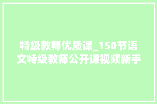 特级教师优质课_150节语文特级教师公开课视频新手师长教师照着学