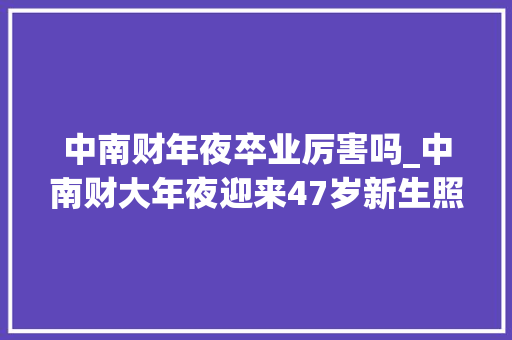 中南财年夜卒业厉害吗_中南财大年夜迎来47岁新生照样位所长网友这身份当同学真好