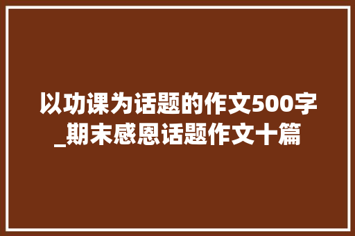 以功课为话题的作文500字_期末感恩话题作文十篇