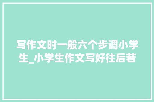 写作文时一般六个步调小学生_小学生作文写好往后若何修改掌握这四种方法