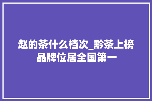 赵的茶什么档次_黔茶上榜品牌位居全国第一