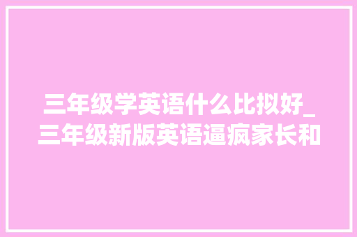 三年级学英语什么比拟好_三年级新版英语逼疯家长和孩子难道还要课外补到底该怎么学 申请书范文