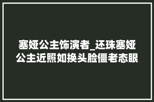 塞娅公主饰演者_还珠塞娅公主近照如换头脸僵老态眼睛像铜铃被称撞脸蔡明 简历范文