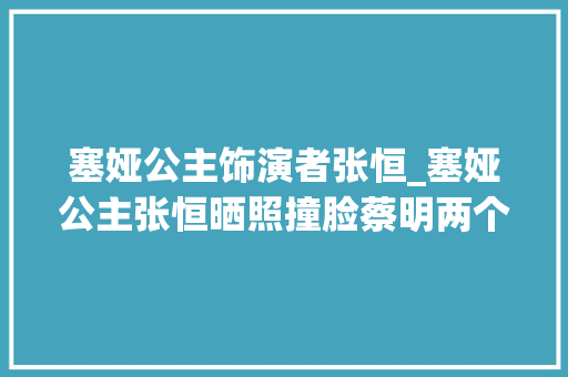 塞娅公主饰演者张恒_塞娅公主张恒晒照撞脸蔡明两个女儿颜值高老公身份成谜