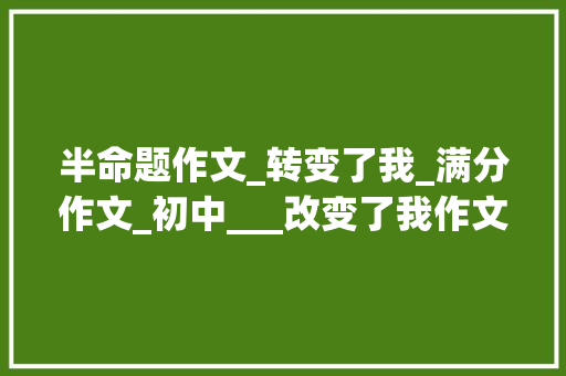 半命题作文_转变了我_满分作文_初中___改变了我作文怎么写看语文师长教师给你写一篇范文