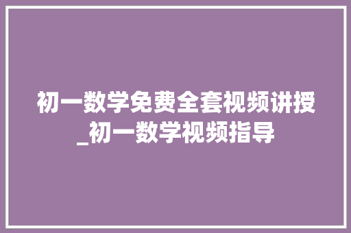 初一数学免费全套视频讲授_初一数学视频指导 报告范文